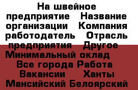 На швейное предприятие › Название организации ­ Компания-работодатель › Отрасль предприятия ­ Другое › Минимальный оклад ­ 1 - Все города Работа » Вакансии   . Ханты-Мансийский,Белоярский г.